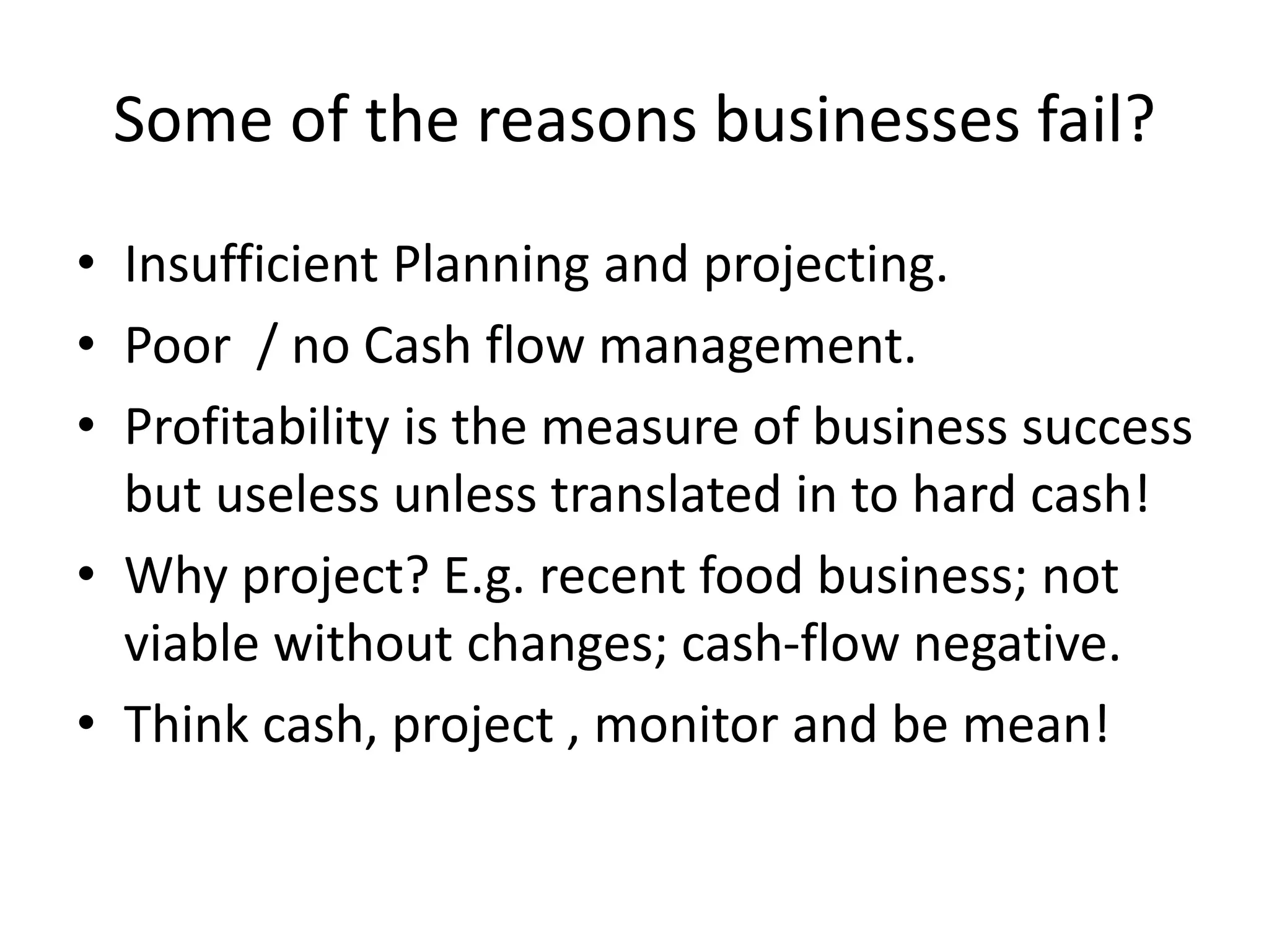 Some of the reasons businesses fail?
• Insufficient Planning and projecting.
• Poor / no Cash flow management.
• Profitability is the measure of business success
but useless unless translated in to hard cash!
• Why project? E.g. recent food business; not
viable without changes; cash-flow negative.
• Think cash, project , monitor and be mean!
 