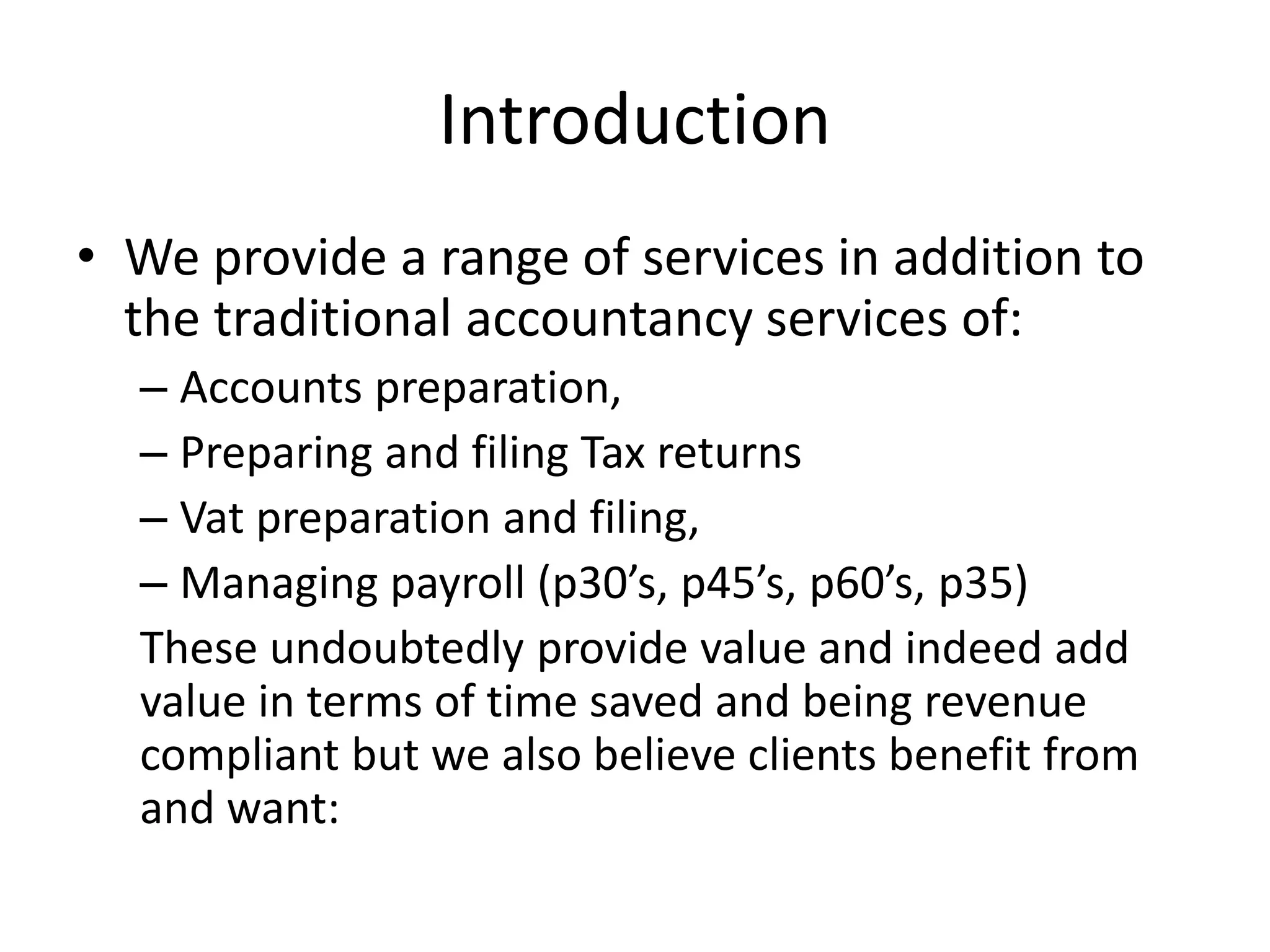 Introduction
• We provide a range of services in addition to
the traditional accountancy services of:
– Accounts preparation,
– Preparing and filing Tax returns
– Vat preparation and filing,
– Managing payroll (p30’s, p45’s, p60’s, p35)
These undoubtedly provide value and indeed add
value in terms of time saved and being revenue
compliant but we also believe clients benefit from
and want:
 