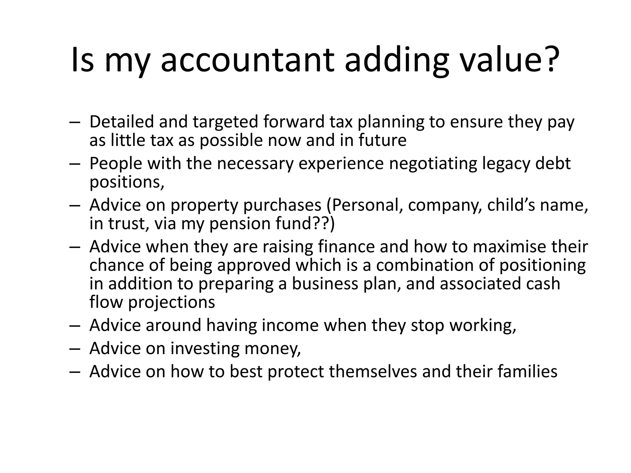 Is my accountant adding value?
– Detailed and targeted forward tax planning to ensure they pay
as little tax as possible now and in future
– People with the necessary experience negotiating legacy debt
positions,
– Advice on property purchases (Personal, company, child’s name,
in trust, via my pension fund??)
– Advice when they are raising finance and how to maximise their
chance of being approved which is a combination of positioning
in addition to preparing a business plan, and associated cash
flow projections
– Advice around having income when they stop working,
– Advice on investing money,
– Advice on how to best protect themselves and their families
 