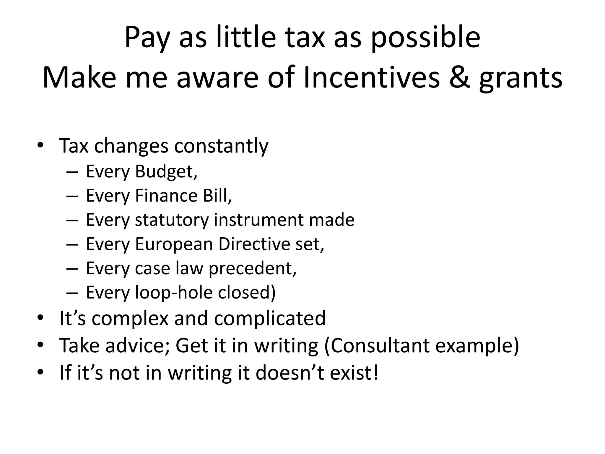 Pay as little tax as possible
Make me aware of Incentives & grants
• Tax changes constantly
– Every Budget,
– Every Finance Bill,
– Every statutory instrument made
– Every European Directive set,
– Every case law precedent,
– Every loop-hole closed)
• It’s complex and complicated
• Take advice; Get it in writing (Consultant example)
• If it’s not in writing it doesn’t exist!
 