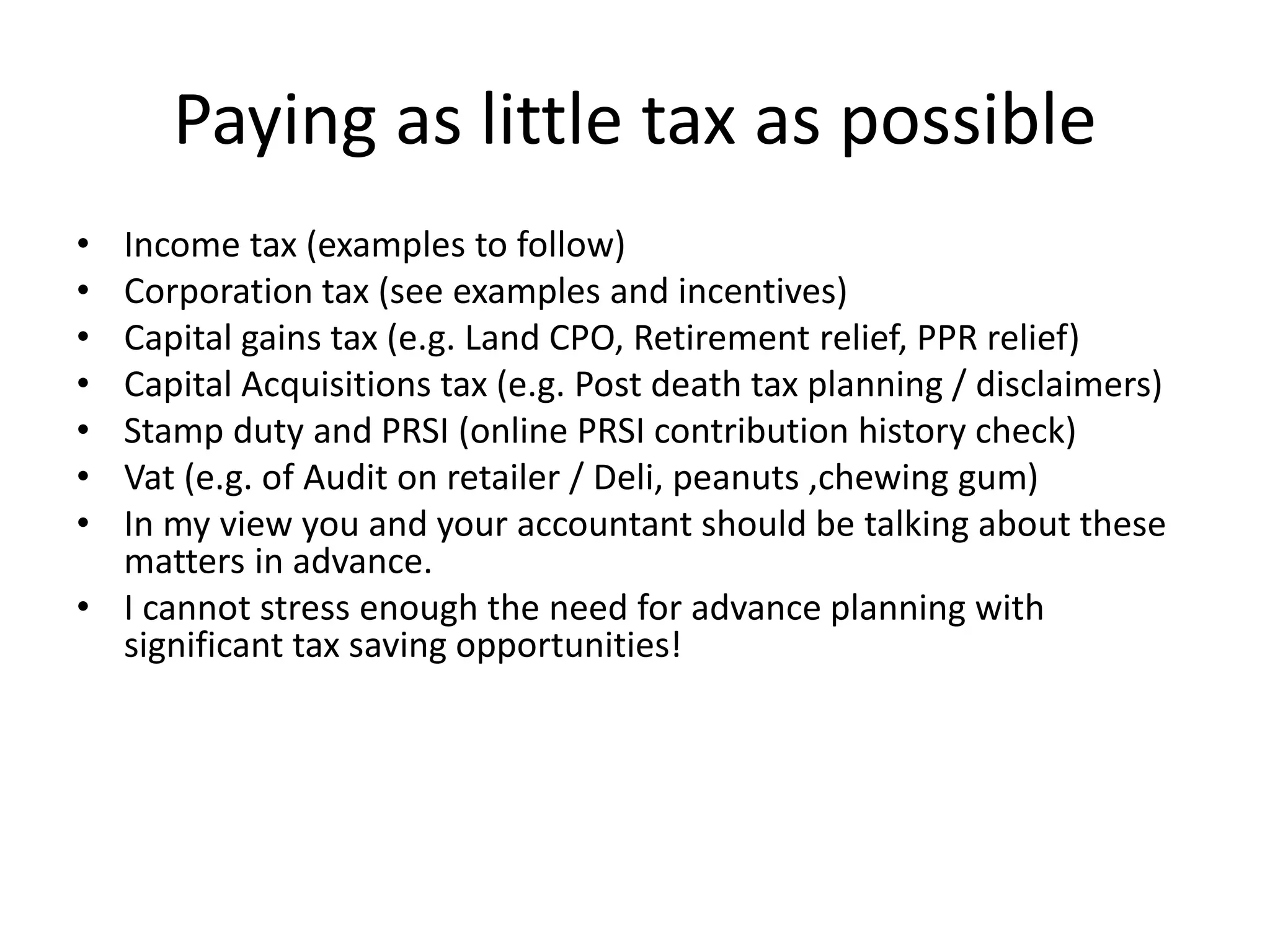 Paying as little tax as possible
• Income tax (examples to follow)
• Corporation tax (see examples and incentives)
• Capital gains tax (e.g. Land CPO, Retirement relief, PPR relief)
• Capital Acquisitions tax (e.g. Post death tax planning / disclaimers)
• Stamp duty and PRSI (online PRSI contribution history check)
• Vat (e.g. of Audit on retailer / Deli, peanuts ,chewing gum)
• In my view you and your accountant should be talking about these
matters in advance.
• I cannot stress enough the need for advance planning with
significant tax saving opportunities!
 