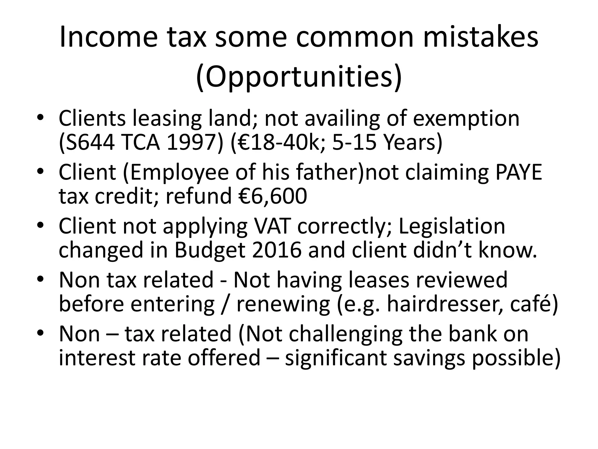 Income tax some common mistakes
(Opportunities)
• Clients leasing land; not availing of exemption
(S644 TCA 1997) (€18-40k; 5-15 Years)
• Client (Employee of his father)not claiming PAYE
tax credit; refund €6,600
• Client not applying VAT correctly; Legislation
changed in Budget 2016 and client didn’t know.
• Non tax related - Not having leases reviewed
before entering / renewing (e.g. hairdresser, café)
• Non – tax related (Not challenging the bank on
interest rate offered – significant savings possible)
 