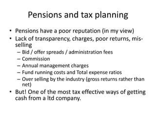 Pensions and tax planning
• Pensions have a poor reputation (in my view)
• Lack of transparency, charges, poor returns, mis-
selling
– Bid / offer spreads / administration fees
– Commission
– Annual management charges
– Fund running costs and Total expense ratios
– Over selling by the industry (gross returns rather than
net)
• But! One of the most tax effective ways of getting
cash from a ltd company.
 