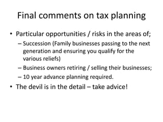 Final comments on tax planning
• Particular opportunities / risks in the areas of;
– Succession (Family businesses passing to the next
generation and ensuring you qualify for the
various reliefs)
– Business owners retiring / selling their businesses;
– 10 year advance planning required.
• The devil is in the detail – take advice!
 