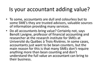Is your accountant adding value?
• To some, accountants are dull and colourless but to
some SME’s they are trusted advisors, valuable sources
of information providing many services.
• Do all accountants bring value? Certainly not, says
Benoît Lavigne, professor of financial accounting and
researcher at the research institute for SMEs at
Université du Québec à Trois-Rivières. In some cases,
accountants just want to be bean counters, but the
main reason for this is that many SMEs don’t require
anything more than bean counting and don’t
understand the full value an accountant can bring to
their business.
 