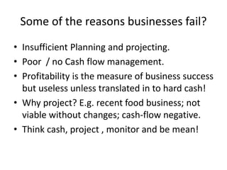 Some of the reasons businesses fail?
• Insufficient Planning and projecting.
• Poor / no Cash flow management.
• Profitability is the measure of business success
but useless unless translated in to hard cash!
• Why project? E.g. recent food business; not
viable without changes; cash-flow negative.
• Think cash, project , monitor and be mean!
 