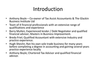 Introduction
• Anthony Boyle – Co-owner of Tax Assist Accountants & The Glackin
Business Institute Ltd
• Team of 4 financial professionals with an extensive range of
qualifications and experience
• Barry Mullen; Experienced lender / Debt Negotiator and qualified
financial advisor; Masters in Business Improvement.
• Breda Friel; Qualified Accountant with extensive Industry and
practice experience.
• Hugh Shevlin; Ran his own sole trade business for many years
before completing a degree in accounting and gaining several years
practice experience locally.
• Anthony Boyle; Chartered Tax Advisor and qualified financial
advisor.
 