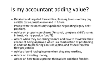 Is my accountant adding value?
– Detailed and targeted forward tax planning to ensure they pay
as little tax as possible now and in future
– People with the necessary experience negotiating legacy debt
positions,
– Advice on property purchases (Personal, company, child’s name,
in trust, via my pension fund??)
– Advice when they are raising finance and how to maximise their
chance of being approved which is a combination of positioning
in addition to preparing a business plan, and associated cash
flow projections
– Advice around having income when they stop working,
– Advice on investing money,
– Advice on how to best protect themselves and their families
 