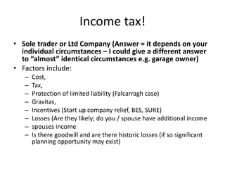 Income tax!
• Sole trader or Ltd Company (Answer = it depends on your
individual circumstances – I could give a different answer
to “almost” identical circumstances e.g. garage owner)
• Factors include:
– Cost,
– Tax,
– Protection of limited liability (Falcarragh case)
– Gravitas,
– Incentives (Start up company relief, BES, SURE)
– Losses (Are they likely; do you / spouse have additional income
– spouses income
– Is there goodwill and are there historic losses (if so significant
planning opportunity may exist)
 