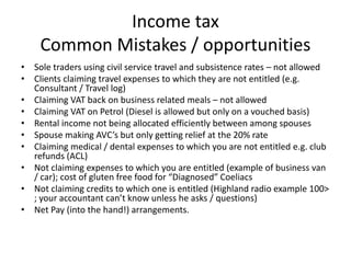 Income tax
Common Mistakes / opportunities
• Sole traders using civil service travel and subsistence rates – not allowed
• Clients claiming travel expenses to which they are not entitled (e.g.
Consultant / Travel log)
• Claiming VAT back on business related meals – not allowed
• Claiming VAT on Petrol (Diesel is allowed but only on a vouched basis)
• Rental income not being allocated efficiently between among spouses
• Spouse making AVC’s but only getting relief at the 20% rate
• Claiming medical / dental expenses to which you are not entitled e.g. club
refunds (ACL)
• Not claiming expenses to which you are entitled (example of business van
/ car); cost of gluten free food for “Diagnosed” Coeliacs
• Not claiming credits to which one is entitled (Highland radio example 100>
; your accountant can’t know unless he asks / questions)
• Net Pay (into the hand!) arrangements.
 