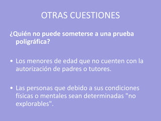 OTRAS CUESTIONES ¿Quién no puede someterse a una prueba poligráfica?   Los menores de edad que no cuenten con la autorización de padres o tutores. Las personas que debido a sus condiciones físicas o mentales sean determinadas "no explorables".   