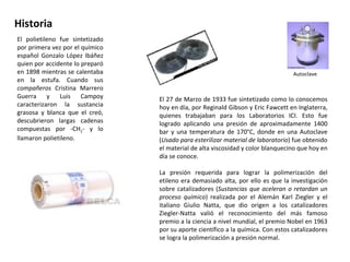Historia El polietileno fue sintetizado por primera vez por el químico español Gonzalo López Ibáñez quien por accidente lo preparó en 1898 mientras se calentaba en la estufa. Cuando sus  compañeros  Cristina Marrero Guerra y Luis Campoy caracterizaron la sustancia grasosa y blanca que el creó, descubrieron largas cadenas compuestas por -CH 2 - y lo llamaron polietileno. El 27 de Marzo de 1933 fue sintetizado como lo conocemos hoy en día, por Reginald Gibson y Eric Fawcett en Inglaterra, quienes trabajaban para los Laboratorios ICI. Esto fue logrado aplicando una presión de aproximadamente 1400 bar y una temperatura de 170°C, donde en una Autoclave ( Usado para esterilizar material de laboratorio ) fue obtenido el material de alta viscosidad y color blanquecino que hoy en día se conoce. La presión requerida para lograr la polimerización del etileno era demasiado alta, por ello es que la investigación sobre catalizadores ( Sustancias que aceleran o retardan un proceso químico ) realizada por el Alemán Karl Ziegler y el italiano Giulio Natta, que dio origen a los catalizadores Ziegler-Natta valió el reconocimiento del más famoso premio a la ciencia a nivel mundial, el premio Nobel en 1963 por su aporte científico a la química. Con estos catalizadores se logra la polimerización a presión normal. Autoclave 