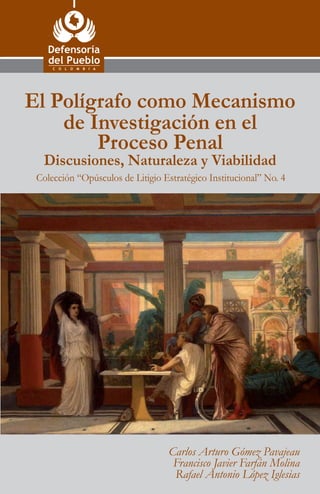 Calle 55 No. 10-32
Tel. 57+1 314 4000
57+1 314 7300
Bogotá, D. C., Colombia
www.defensoria.gov.co
info@defensoria.gov.co
Colección “Opúsculos de Litigio Estratégico Institucional” No. 4
Colección“OpúsculosdeLitigioEstratégicoInstitucional”No.4
ElPolígrafocomoMecanismodeInvestigaciónenelProcesoPenal
Discusiones,NaturalezayViabilidad
Carlos Arturo Gómez Pavajeau
Francisco Javier Farfán Molina
Rafael Antonio López Iglesias
El Polígrafo como Mecanismo
de Investigación en el
Proceso Penal
Discusiones, Naturaleza y Viabilidad
 