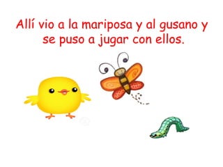 Allí vio a la mariposa y al gusano y
      se puso a jugar con ellos.
 