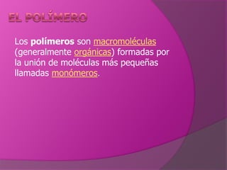 El polímero  Los polímeros son macromoléculas (generalmente orgánicas) formadas por la unión de moléculas más pequeñas llamadas monómeros. 