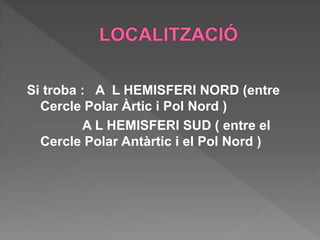 Si troba : A L HEMISFERI NORD (entre
Cercle Polar Àrtic i Pol Nord )
A L HEMISFERI SUD ( entre el
Cercle Polar Antàrtic i el Pol Nord )
 