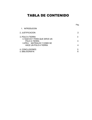 TABLA DE CONTENIDO

                                    Pág.

 1. INTRODUCION

2. JUSTIFICACION                     2

3. POLO A TIERRA                     3
    3.1QUE ES Y PARA QUE SIRVE UN
       POLO A TIERRA                 3
    3.2PELI MATRIALES Y COMO SE
       HACE UN POLO A TIERRA         4

4. CONCLUSIONES                      5
5. BIBLIOGRAFIA                      6
 
