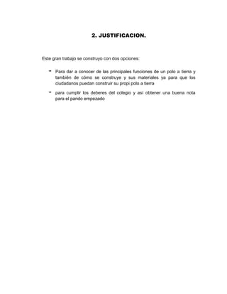 2. JUSTIFICACION.



Este gran trabajo se construyo con dos opciones:

   -   Para dar a conocer de las principales funciones de un polo a tierra y
       también de cómo se construye y sus materiales ya para que los
       ciudadanos puedan construir su propi polo a tierra

   -   para cumplir los deberes del colegio y así obtener una buena nota
       para el parido empezado
 