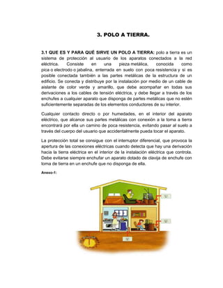 3. POLO A TIERRA.


3.1 QUE ES Y PARA QUÉ SIRVE UN POLO A TIERRA: polo a tierra es un
sistema de protección al usuario de los aparatos conectados a la red
eléctrica.    Consiste     en    una      pieza metálica,   conocida    como
pica o electrodo o jabalina, enterrada en suelo con poca resistencia y si es
posible conectada también a las partes metálicas de la estructura de un
edificio. Se conecta y distribuye por la instalación por medio de un cable de
aislante de color verde y amarillo, que debe acompañar en todas sus
derivaciones a los cables de tensión eléctrica, y debe llegar a través de los
enchufes a cualquier aparato que disponga de partes metálicas que no estén
suficientemente separadas de los elementos conductores de su interior.

Cualquier contacto directo o por humedades, en el interior del aparato
eléctrico, que alcance sus partes metálicas con conexión a la toma a tierra
encontrará por ella un camino de poca resistencia, evitando pasar al suelo a
través del cuerpo del usuario que accidentalmente pueda tocar el aparato.

La protección total se consigue con el interruptor diferencial, que provoca la
apertura de las conexiones eléctricas cuando detecta que hay una derivación
hacia la tierra eléctrica en el interior de la instalación eléctrica que controla.
Debe evitarse siempre enchufar un aparato dotado de clavija de enchufe con
toma de tierra en un enchufe que no disponga de ella.

Anexo-1:
 