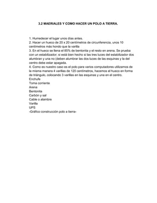 3.2 MAERIALES Y COMO HACER UN POLO A TIERRA.



1. Humedecer el lugar unos días antes.
2. Hacer un hueco de 20 x 20 centímetros de circunferencia, unos 10
centímetros más hondo que la varilla
3. En el hueco se llena el 85% de bentonita y el resto en arena. Se prueba
con un estabilizador; si está bien hecho si las tres luces del estabilizador dos
alumbran y una no (deben alumbrar las dos luces de las esquinas y la del
centro debe estar apagada.
4. Como es nuestro caso es el polo para varios computadores utilizamos de
la misma manera 4 varillas de 120 centímetros, hacemos el hueco en forma
de triángulo, colocando 3 varillas en las esquinas y una en el centro.
Enchufe
Toma corriente
Arena
Bentonita
Carbón y sal
Cable o alambre
Varilla
UPS
-Gráfico construcción polo a tierra-
 