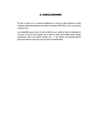 4. CONCLUSIONES


El polo a tierra en un invento fantástico en cual con este podemos cuidar
nuestros electrodomésticos de fuertes tormentas (RAYOS) y que no los baya
a quemar etc.

Los materiales para crear un polo a tierra es un varilla el cual ira clavada en
un poso la cual en ese agujero en la tierra o poso se le debe echar ciertas
sustancias como sal marina carbón etc... Y se mostro los procedimientos
para que este se crea para que funcione correctamente
 