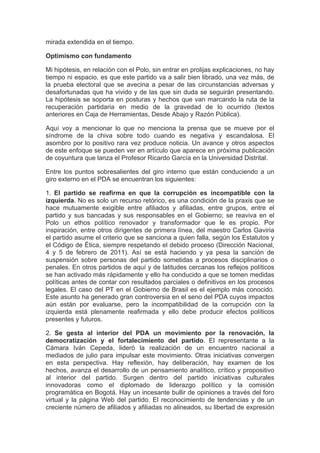 mirada extendida en el tiempo.

Optimismo con fundamento

Mi hipótesis, en relación con el Polo, sin entrar en prolijas explicaciones, no hay
tiempo ni espacio, es que este partido va a salir bien librado, una vez más, de
la prueba electoral que se avecina a pesar de las circunstancias adversas y
desafortunadas que ha vivido y de las que sin duda se seguirán presentando.
La hipótesis se soporta en posturas y hechos que van marcando la ruta de la
recuperación partidaria en medio de la gravedad de lo ocurrido (textos
anteriores en Caja de Herramientas, Desde Abajo y Razón Pública).

Aquí voy a mencionar lo que no menciona la prensa que se mueve por el
síndrome de la chiva sobre todo cuando es negativa y escandalosa. El
asombro por lo positivo rara vez produce noticia. Un avance y otros aspectos
de este enfoque se pueden ver en artículo que aparece en próxima publicación
de coyuntura que lanza el Profesor Ricardo García en la Universidad Distrital.

Entre los puntos sobresalientes del giro interno que están conduciendo a un
giro externo en el PDA se encuentran los siguientes:

1. El partido se reafirma en que la corrupción es incompatible con la
izquierda. No es solo un recurso retórico, es una condición de la praxis que se
hace mutuamente exigible entre afiliados y afiliadas, entre grupos, entre el
partido y sus bancadas y sus responsables en el Gobierno; se reaviva en el
Polo un ethos político renovador y transformador que le es propio. Por
inspiración, entre otros dirigentes de primera línea, del maestro Carlos Gaviria
el partido asume el criterio que se sanciona a quien falla, según los Estatutos y
el Código de Ética, siempre respetando el debido proceso (Dirección Nacional,
4 y 5 de febrero de 2011). Así se está haciendo y ya pesa la sanción de
suspensión sobre personas del partido sometidas a procesos disciplinarios o
penales. En otros partidos de aquí y de latitudes cercanas los reflejos políticos
se han activado más rápidamente y ello ha conducido a que se tomen medidas
políticas antes de contar con resultados parciales o definitivos en los procesos
legales. El caso del PT en el Gobierno de Brasil es el ejemplo más conocido.
Este asunto ha generado gran controversia en el seno del PDA cuyos impactos
aún están por evaluarse, pero la incompatibilidad de la corrupción con la
izquierda está plenamente reafirmada y ello debe producir efectos políticos
presentes y futuros.

2. Se gesta al interior del PDA un movimiento por la renovación, la
democratización y el fortalecimiento del partido. El representante a la
Cámara Iván Cepeda, lideró la realización de un encuentro nacional a
mediados de julio para impulsar este movimiento. Otras iniciativas convergen
en esta perspectiva. Hay reflexión, hay deliberación, hay examen de los
hechos, avanza el desarrollo de un pensamiento analítico, crítico y propositivo
al interior del partido. Surgen dentro del partido iniciativas culturales
innovadoras como el diplomado de liderazgo político y la comisión
programática en Bogotá. Hay un incesante bullir de opiniones a través del foro
virtual y la página Web del partido. El reconocimiento de tendencias y de un
creciente número de afiliados y afiliadas no alineados, su libertad de expresión
 