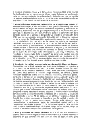 e iniciativa, el respeto mutuo y la demanda de responsabilidad a las mismas
frente al partido, en un marco compartido de reglas de juego, es un elemento
cada vez más sobresaliente. La reglamentación de tendencias y de los comités
de base es una inquietud creciente. No sin limitaciones, esta dinámica reflexiva
y de interlocución interna para el cambio se abre camino.

3. Afianzamiento de lo positivo, rectificación de lo negativo en Bogotá. El
sello que Clara López le está imprimiendo a su gestión transitoria y final en la
Alcaldía Mayor de Bogotá es de afianzamiento en lo positivo y rectificación en
lo negativo. Elemental, pero de gran importancia para el futuro del Polo es el
esfuerzo por dejar la casa en orden. Un triunfo claro de la administración, de la
bancada polista en el Concejo y del partido fue impedir la privatización de la
ETB que era un proyecto firmemente defendido por el Gobierno Nacional
contra la ciudad. La Alcaldesa está tomando decisiones que son bien recibidas
por la ciudadanía. Hay un alivio en la ciudad en materia de seguridad,
movilidad, transparencia y terminación de obras, los índices de favorabilidad
han subido rápida y sensiblemente. La administración ha hecho un solemne
Pacto Ético con la ciudadanía (Plaza de Bolívar 8 de julio) y sin vacilación la
Alcaldesa ha sentado una premisa: “He admitido los serios cuestionamientos
de los cuales ha sido objeto esta administración. Los estoy rectificando. He
repudiado la mano peluda de la corrupción”. La coherencia práctica con esta
declaración sólo traerá una creciente recuperación de confianza en la
administración y en el PDA porque además hoy es mucho más claro para todo
el mundo que el Polo tiene Alcaldesa y la Alcaldesa tiene partido.

4. Candidato de calidad insospechada para la Alcaldía Mayor de Bogotá.
El candidato que el PDA presenta para la Alcaldía de Bogotá, el ingeniero y
economista de la Universidad de Los Andes Aurelio Suárez Montoya,
sorprende por su solvencia y seriedad. Suárez es un destacado cuadro político
del MOIR, muy cercano al senador Jorge Robledo, de amplia y sólida
formación académica, sobre todo en materia económica, entusiasta polista,
candidato al Concejo en las pasadas elecciones con una votación que lo dejó
ad portas de acceder a la curul. Le había ido bien electoralmente al Polo con
candidatos no caracterizadamente de izquierda, pero no había resultado fácil
con ellos el manejo del Gobierno. Ahora el partido decide jugar la carta de una
figura caracterizada de izquierda no muy conocida, pero que asegura una
proyección más fiel y rigurosa de la propuesta política del partido. El hecho
político que se está produciendo con la candidatura de Aurelio Suárez y su
programa de salto adelante en materia social es la reactivación de la vitalidad
partidaria como quedó ampliamente demostrado en el concurrido y entusiasta
acto realizado el jueves 18 de agosto en un céntrico y espacioso teatro de
Bogotá. Los medios comienzan a impactarse con la calidad y solidez del
candidato y así lo están reconociendo. Aurelio está atacando tres
desigualdades: la desigualdad social, la desigualdad ciudad región y la
desigualdad para hacer empresa (TLC). El mensaje aparece cada vez más
claro: construir una ciudad amiga de la gente, amiga de sus vecinos, amiga de
quienes la hacen rica: empresarios productivos y trabajadores.

5. Ruta y horizonte de cambio partidario. El PDA no solo está afirmando lo
positivo y rectificando lo negativo sobre la marcha sino que ya tiene diseñado el
escenario en que someterá sus seis años de vida, es decir, su corta pero
 
