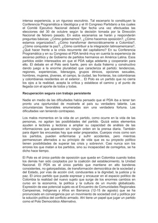 intensa experiencia, a un riguroso escrutinio. Tal escenario lo constituyen la
Conferencia Programática e Ideológica y el III Congreso Partidario a los cuales
el Comité Ejecutivo Nacional deberá fijar fecha una vez efectuadas las
elecciones del 30 de octubre según la decisión tomada por la Dirección
Nacional de febrero pasado. En estos escenarios se harán y responderán
preguntas básicas: ¿Cómo gobernamos?, ¿Cómo hacemos oposición?, ¿Cómo
estamos organizados?, ¿Cómo transformar democráticamente a Colombia?,
¿Cómo conquistar la paz?, ¿Cómo contribuir a la integración latinoamericana?,
¿Qué hacer frente a la crisis recurrente del capitalismo? En su Conferencia
Programática y en su Congreso el PDA tendrá muy en cuenta la experiencia de
ascenso político y de Gobierno de partidos hermanos en América Latina. Esos
partidos están interesados en que el PDA salga adelante y cooperarán para
ello. El debate en el Polo será fuerte, pero sin duda fraterno y constructivo
dando juego a la enorme pluralidad que caracteriza al partido: tendencias,
regiones, experiencias, liderazgos, grupos étnicos, opciones sexuales,
hombres, mujeres, jóvenes, el campo, la ciudad, las fronteras, los colombianas
y colombianas residentes en el exterior… El Polo es un partido que no cierra
los ojos a la realidad, acepta la crítica y establece el camino y el punto de
llegada con el aporte de todos y todas.

Recuperación segura con trabajo persistente

Nadie en medio de las dificultades había pensado que el PDA iba a tener tan
pronto una oportunidad de mostrarle al país su verdadero talante. Las
circunstancias favorables enumeradas son una verdadera fortuna. Las
dificultades van teniendo contrapeso.

Los malos momentos en la vida de un partido, como ocurre en la vida de las
personas, no agotan las posibilidades del partido. Quizá estos elementos
ayuden a lectores y lectoras a ampliar su capacidad de análisis de las
informaciones que aparecen sin ningún orden en la prensa diaria. También
para digerir las encuestas hay que estar preparados. Cuerpos vivos como son
los partidos, pueden enfermarse y sufrir accidentes, pero mientras
permanezcan aferrados a su principio de vida que es su proyecto político
tienen posibilidades de superar las crisis y sobrevivir. Casi nunca son los
errores los que matan a los partidos, sino su incapacidad de corregirlos, se ha
dicho hace tiempo.

El Polo es el único partido de oposición que queda en Colombia cuando todos
los demás han sido cooptados por la coalición del establecimiento, la Unidad
Nacional. El PDA es el único partido que mantiene en alto banderas
consistentes, no gatorpadistas, de transformación democrática de la sociedad y
del Estado, por vías de acción civil, conducentes a la dignidad, la justicia y la
paz. El único partido que puede expresar y encauzar en el espacio político de
Colombia la realidad del nuevo sujeto que surge de los enormes cambios en
curso en la economía, la política y la cultura de un mundo globalizado.
Expresión de ese potencial sujeto es el Encuentro de Comunidades Regionales
Campesinas, Indígenas y Afros en Barranca (12-15 de agosto) que se ha
pronunciado en convergencia por un movimiento de sociedad civil y política por
la solución política del conflicto armado. Ahí tiene un papel que jugar un partido
como el Polo Democrático Alternativo.
 