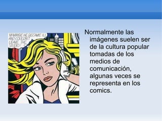 Normalmente las imágenes suelen ser de la cultura popular tomadas de los medios de comunicación, algunas veces se representa en los comics. 