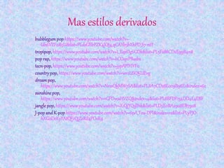 Mas estilos derivados
bubblegumpop https://www.youtube.com/watch?v=-
Uh6VZF0R5U&list=PLdsGEbPZK4JQt4_qCAYb5bXhPD_S7-ntT
tropipop,https://www.youtube.com/watch?v=L_EqzOg6GDk&list=PL5F288CD2E99B4118
pop rap, https://www.youtube.com/watch?v=hCOqnPBasbs
tecn-pop,https://www.youtube.com/watch?v=jypAPlYIYF0
countrypop, https://www.youtube.com/watch?v=wv2USQKUEvg
dreampop,
https://www.youtube.com/watch?v=NrssQkMW7SA&list=PL8A7CD28E009B96E1&index=62
sunshinepop,
https://www.youtube.com/watch?v=1GFDyeaHVZQ&index=4&list=PL8BFDF134DD4E4EBF
jangle pop,https://www.youtube.com/watch?v=X1QjYQslB1k&list=PLD5E0BA2908EB7508
J-popand K-pop https://www.youtube.com/watch?v=6pA_Tou-DPI&index=12&list=PLyPJO-
hXG0DeKyYAtQFcQjZzRiI4POsR9
 
