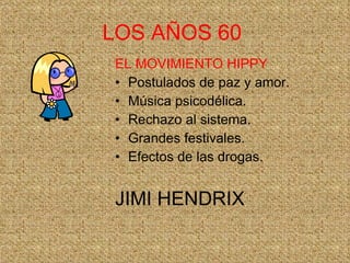 LOS AÑOS 60   EL MOVIMIENTO HIPPY Postulados de paz y amor. Música psicodélica. Rechazo al sistema. Grandes festivales. Efectos de las drogas. JIMI HENDRIX 