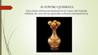 EL POPORO QUIMBAYA
Esta pieza artesanal representa lo mejor del trabajo
orfebre de una de las grandes culturas prehispánicas.
 