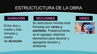 ESTRUCTUCTURA DE LA OBRA
DURACIÓN
Entre dos y
medio y tres
minutos y
medio
de duración
SECCIONES
Su estructura mínima está
formada por verso y
estribillo. Posteriormente
se le agregan distintos
elementos para decorar y
agregarle tensión y
ambiente.
VIDEO
 