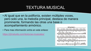 TEXTURA MUSICAL
▪ Al igual que en la polifonía, existen múltiples voces,
pero solo una, la melodía principal, destaca de manera
prominente, formando las otras una base o
acompañamiento armónico.
▪ Para mas información entra en este enlace:
https://j2mstudio.com/texturas-musicales/
 