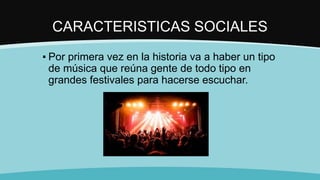 CARACTERISTICAS SOCIALES
▪ Por primera vez en la historia va a haber un tipo
de música que reúna gente de todo tipo en
grandes festivales para hacerse escuchar.
 