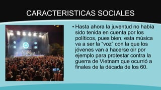 CARACTERISTICAS SOCIALES
▪ Hasta ahora la juventud no había
sido tenida en cuenta por los
políticos, pues bien, esta música
va a ser la “voz” con la que los
jóvenes van a hacerse oir por
ejemplo para protestar contra la
guerra de Vietnam que ocurrió a
finales de la década de los 60.
 