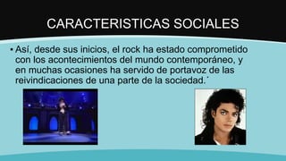 CARACTERISTICAS SOCIALES
▪ Así, desde sus inicios, el rock ha estado comprometido
con los acontecimientos del mundo contemporáneo, y
en muchas ocasiones ha servido de portavoz de las
reivindicaciones de una parte de la sociedad.´
 
