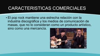 CARACTERISTICAS COMERCIALES
▪ El pop rock mantiene una estrecha relación con la
industria discográfica y los medios de comunicación de
masas, que no lo consideran como un producto artístico,
sino como una mercancía.
 