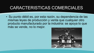 CARACTERISTICAS COMERCIALES
▪ Su punto débil es, por esta razón, su dependencia de las
mismas leyes de producción y venta que cualquier otro
producto manufacturado por la industria: se apoya lo que
más se vende, no lo mejor.
 