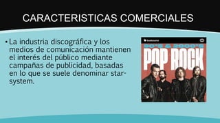 CARACTERISTICAS COMERCIALES
▪ La industria discográfica y los
medios de comunicación mantienen
el interés del público mediante
campañas de publicidad, basadas
en lo que se suele denominar star-
system.
 