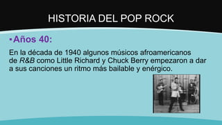 HISTORIA DEL POP ROCK
▪Años 40:
En la década de 1940 algunos músicos afroamericanos
de R&B como Little Richard y Chuck Berry empezaron a dar
a sus canciones un ritmo más bailable y enérgico.
 