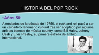 HISTORIA DEL POP ROCK
▪Años 50:
A mediados de la década de 19750, el rock and roll pasó a ser
un verdadero fenómeno cultural tras ser adoptado por algunos
artistas blancos de música country, como Bill Haley, Johnny
Cash y Elvis Presley, su primera estrella de ámbito
internacional.
 
