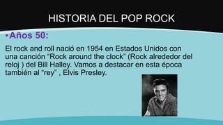 HISTORIA DEL POP ROCK
▪Años 50:
El rock and roll nació en 1954 en Estados Unidos con
una canción “Rock around the clock” (Rock alrededor del
reloj ) del Bill Halley. Vamos a destacar en esta época
también al “rey” , Elvis Presley.
 