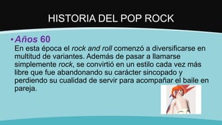 HISTORIA DEL POP ROCK
▪Años 60
En esta época el rock and roll comenzó a diversificarse en
multitud de variantes. Además de pasar a llamarse
simplemente rock, se convirtió en un estilo cada vez más
libre que fue abandonando su carácter sincopado y
perdiendo su cualidad de servir para acompañar el baile en
pareja.
 