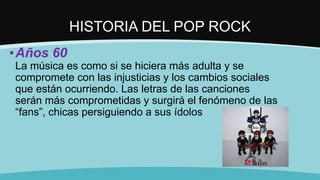 HISTORIA DEL POP ROCK
▪Años 60
La música es como si se hiciera más adulta y se
compromete con las injusticias y los cambios sociales
que están ocurriendo. Las letras de las canciones
serán más comprometidas y surgirá el fenómeno de las
“fans”, chicas persiguiendo a sus ídolos
 