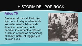 HISTORIA DEL POP ROCK
Años 70
Destacan el rock sinfónico (un
tipo de rock al que además de
los instrumentos básicos de
éste tipo de música, se le
añadían instrumentos clásicos
e incluso orquestas sinfónicas),
el heavy metal ,el reggae y la
música punk
 