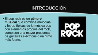 INTRODUCCIÓN
▪ El pop rock es un género
musical que combina melodías
y letras típicas de la música pop
con elementos propios del rock,
como son una mayor presencia
de guitarras eléctricas o un ritmo
más fuerte.
 
