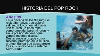 HISTORIA DEL POP ROCK
Años 90
En la década de los 90 surge el
rock alternativo, que quieren
salirse de lo comercial, hacer
una música un poco más
comprometida, para minorías y
sin la presión de tener que
vender muchos discos.
Destacamos a grupos como
Nirvana, prototipo de la música
grunge, banda que desapareció
tras el suicidio de su cantante
Kurt Cobain
 