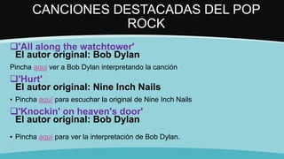 CANCIONES DESTACADAS DEL POP
ROCK
'All along the watchtower'
El autor original: Bob Dylan
Pincha aqui ver a Bob Dylan interpretando la canción
'Hurt'
El autor original: Nine Inch Nails
▪ Pincha aquí para escuchar la original de Nine Inch Nails
'Knockin' on heaven's door'
El autor original: Bob Dylan
▪ Pincha aquí para ver la interpretación de Bob Dylan.
▪
 
