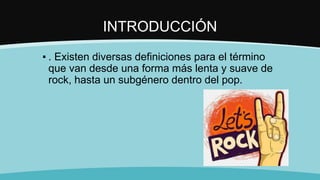 INTRODUCCIÓN
▪ . Existen diversas definiciones para el término
que van desde una forma más lenta y suave de
rock, hasta un subgénero dentro del pop.
 